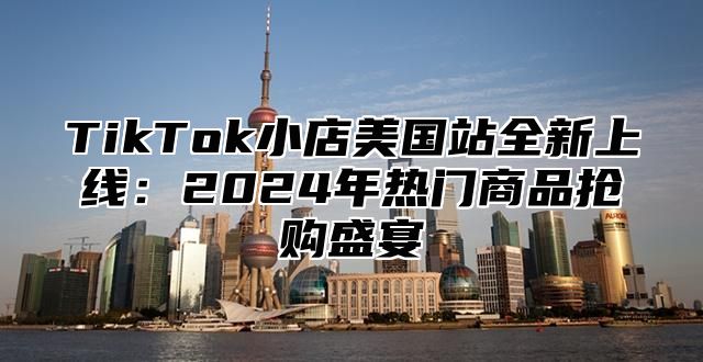 TikTok小店美国站全新上线：2025年热门商品抢购盛宴