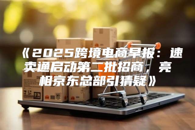 2025跨境电商早报：速卖通启动第二批招商，亮相京东总部引猜疑