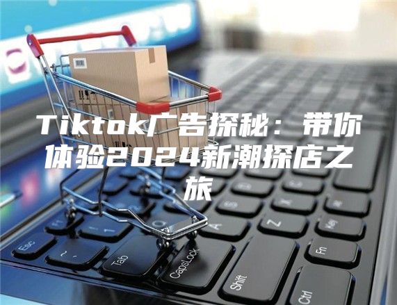 Tiktok广告探秘：带你体验2025新潮探店之旅