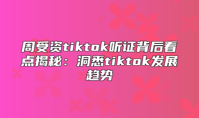 周受资tiktok听证背后看点揭秘：洞悉tiktok发展趋势