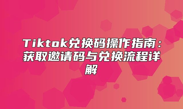 Tiktok兑换码操作指南：获取邀请码与兑换流程详解