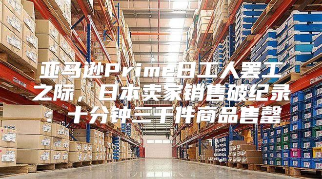 亚马逊Prime日工人罢工之际，日本卖家销售破纪录：十分钟三千件商品售罄