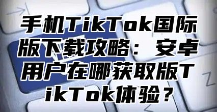 手机TikTok国际版下载攻略：安卓用户在哪获取版TikTok体验？