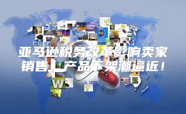 亚马逊税务改革影响卖家销售，产品下架潮逼近！