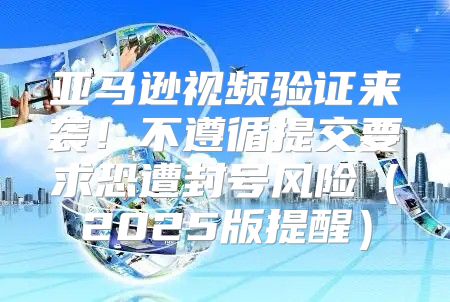 亚马逊视频验证来袭！不遵循提交要求恐遭封号风险2025版提醒