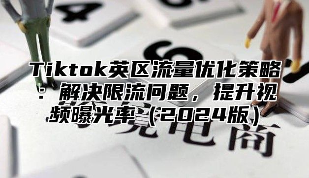 Tiktok英区流量优化策略：解决限流问题，提升视频曝光率2025版