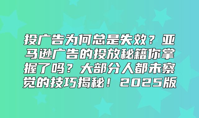 投广告为何总是失效？亚马逊广告的投放秘籍你掌握了吗？大部分人都未察觉的技巧揭秘！2025版