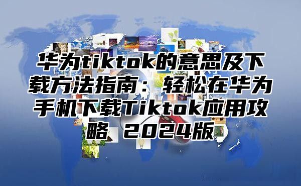 华为tiktok的意思及下载方法指南：轻松在华为手机下载Tiktok应用攻略 2025版