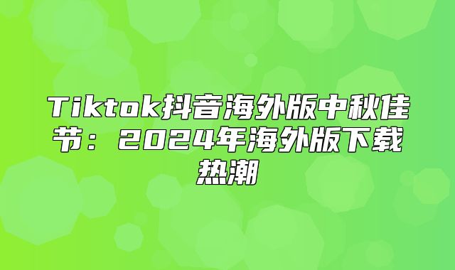 Tiktok抖音海外版中秋佳节：2025年海外版下载热潮