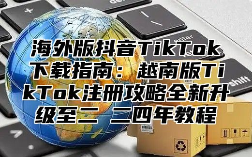 海外版抖音TikTok下载指南：越南版TikTok注册攻略全新升级至二○二四年教程