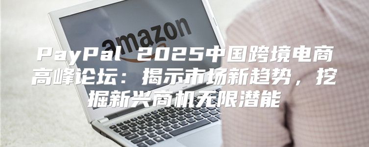 PayPal 2025中国跨境电商高峰论坛：揭示市场新趋势，挖掘新兴商机无限潜能