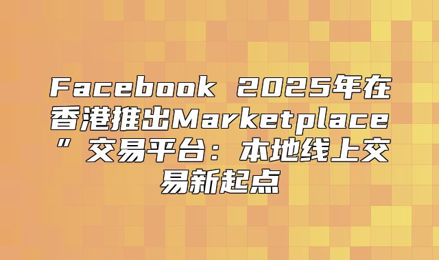 Facebook 2025年在香港推出Marketplace”交易平台：本地线上交易新起点