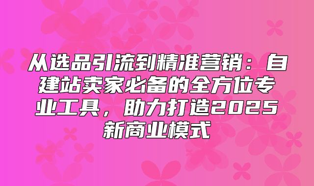 从选品引流到精准营销：自建站卖家必备的全方位专业工具，助力打造2025新商业模式