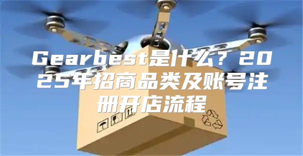 Gearbest是什么？2025年招商品类及账号注册开店流程