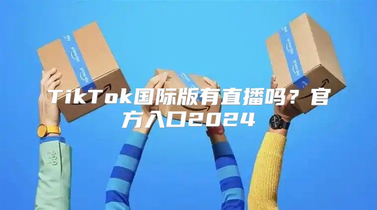 TikTok国际版有直播吗？官方入口2025