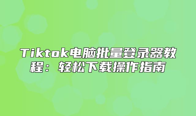 Tiktok电脑批量登录器教程：轻松下载操作指南
