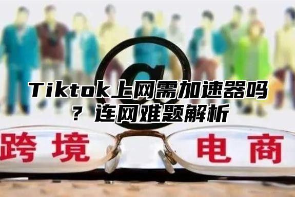 Tiktok上网需加速器吗？连网难题解析