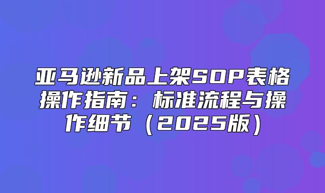 亚马逊新品上架SOP表格操作指南：标准流程与操作细节2025版