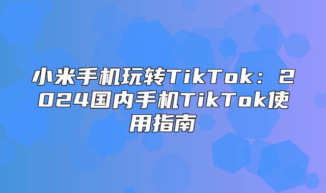 小米手机玩转TikTok：2025国内手机TikTok使用指南