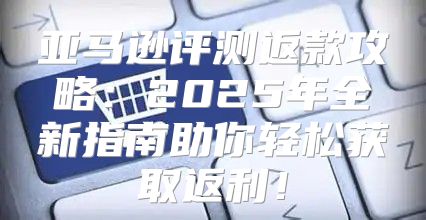 亚马逊评测返款攻略：2025年全新指南助你轻松获取返利！