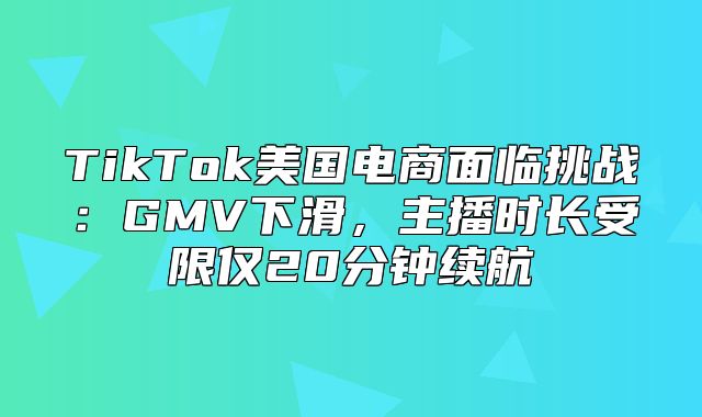 TikTok美国电商面临挑战：GMV下滑，主播时长受限仅20分钟续航
