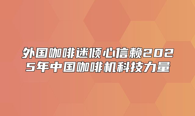 外国咖啡迷倾心信赖2025年中国咖啡机科技力量