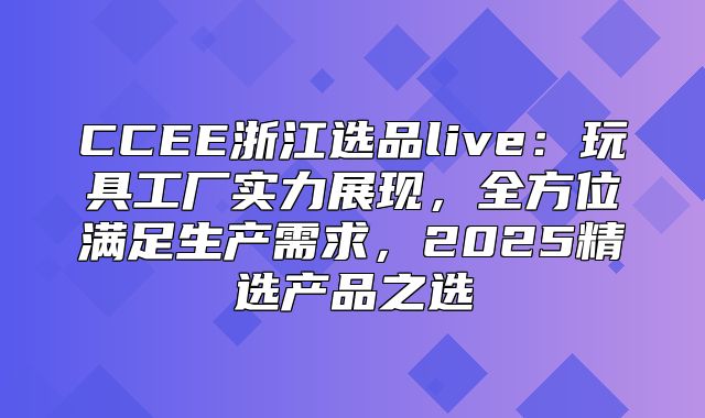 CCEE浙江选品live：玩具工厂实力展现，全方位满足生产需求，2025精选产品之选