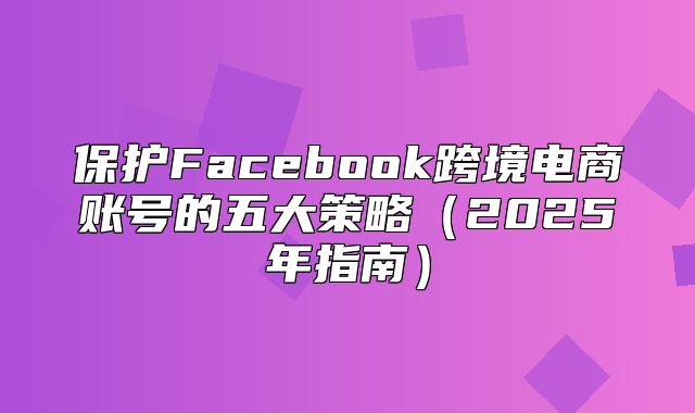 保护Facebook跨境电商账号的五大策略2025年指南