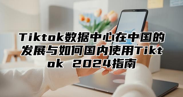 Tiktok数据中心在中国的发展与如何国内使用Tiktok 2025指南