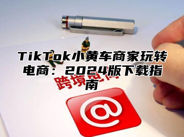 TikTok小黄车商家玩转电商：2025版下载指南