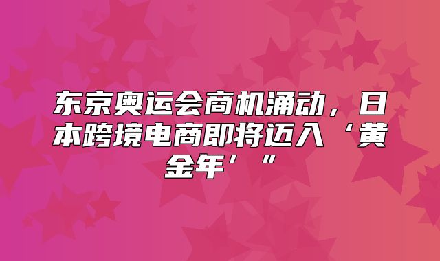 东京奥运会商机涌动，日本跨境电商即将迈入‘黄金年’”