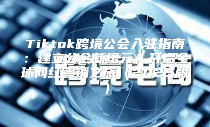 Tiktok跨境公会入驻指南：建立公会新纪元，开启全球网红营销之旅2025版
