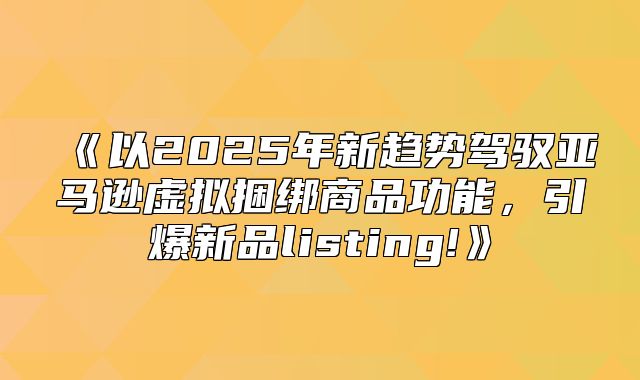 以2025年新趋势驾驭亚马逊虚拟捆绑商品功能，引爆新品listing!