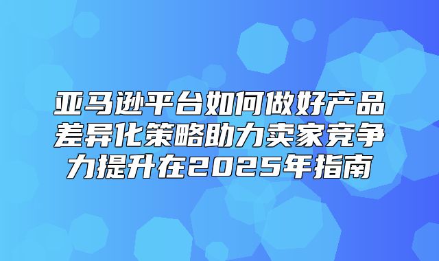 亚马逊平台如何做好产品差异化策略助力卖家竞争力提升在2025年指南