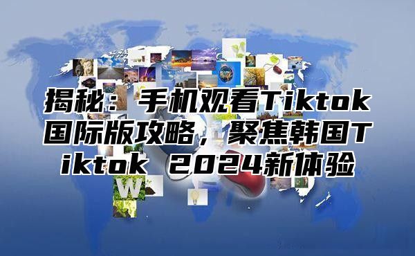 揭秘：手机观看Tiktok国际版攻略，聚焦韩国Tiktok 2025新体验