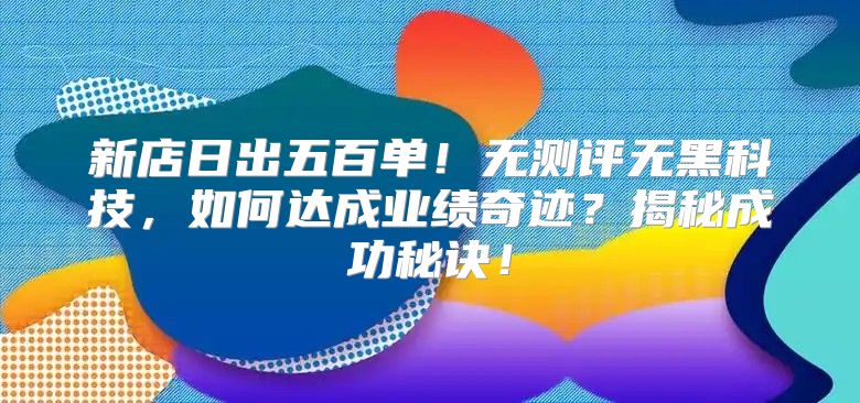 新店日出五百单！无测评无黑科技，如何达成业绩奇迹？揭秘成功秘诀！