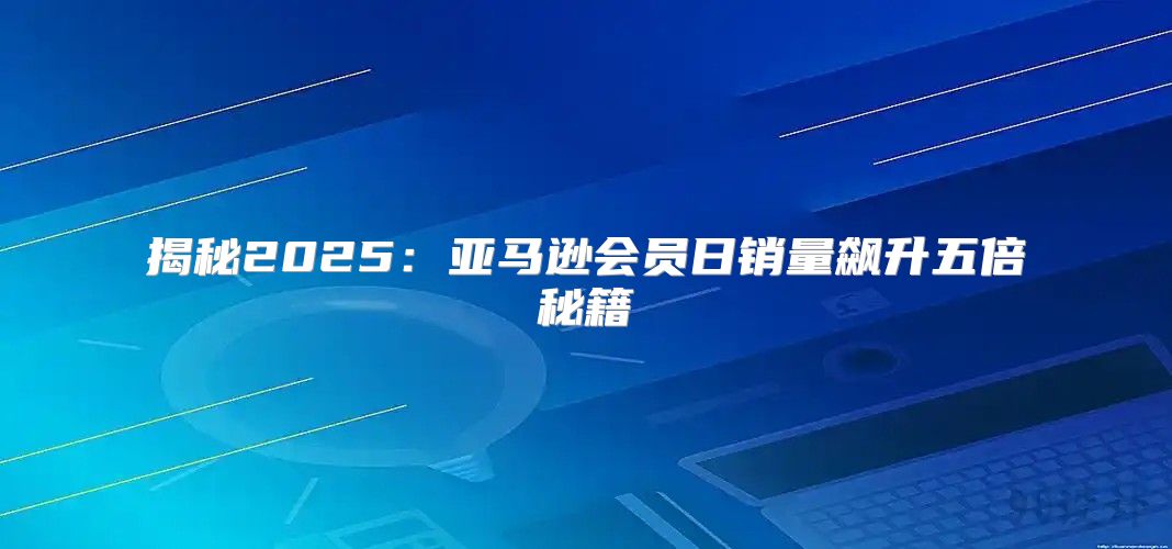 揭秘2025亚马逊会员日销量飙升五倍秘籍