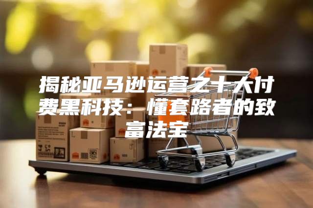 揭秘亚马逊运营之十大付费黑科技：懂套路者的致富法宝