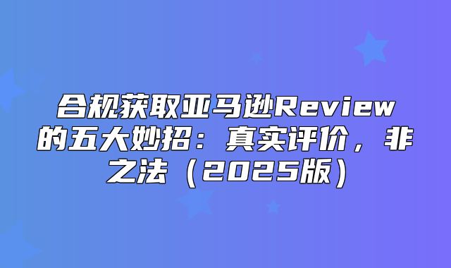 合规获取亚马逊Review的五大妙招：真实评价，非之法2025版
