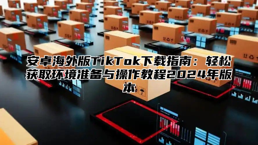 安卓海外版TikTok下载指南：轻松获取环境准备与操作教程2025年版本