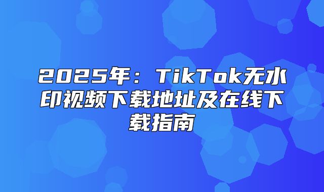 2025年：TikTok无水印视频下载地址及在线下载指南