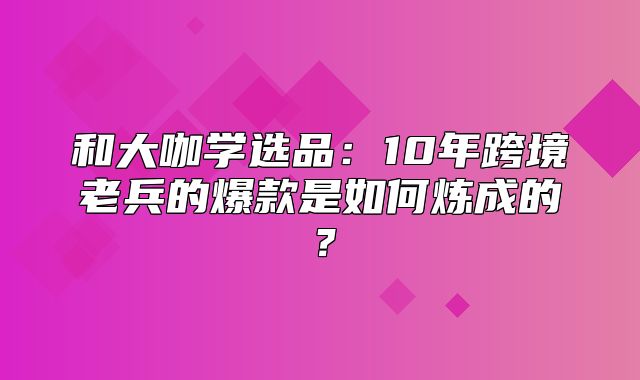 和大咖学选品：10年跨境老兵的爆款是如何炼成的？