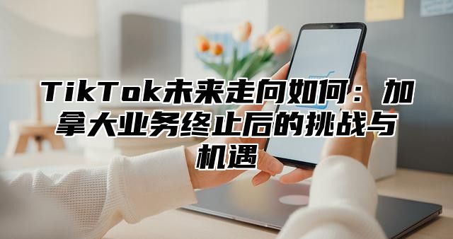 TikTok未来走向如何：加拿大业务终止后的挑战与机遇