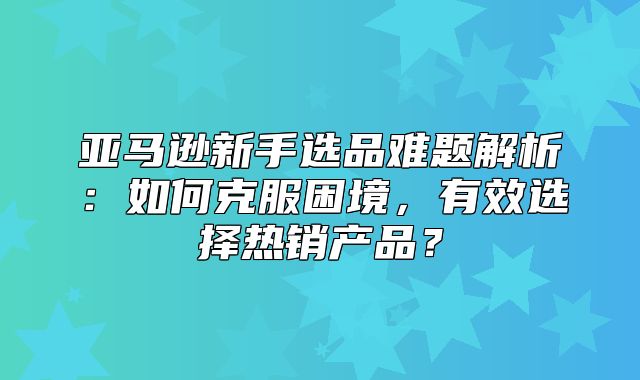 亚马逊新手选品难题解析：如何克服困境，有效选择热销产品？