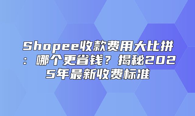 Shopee收款费用大比拼：哪个更省钱？揭秘2025年最新收费标准