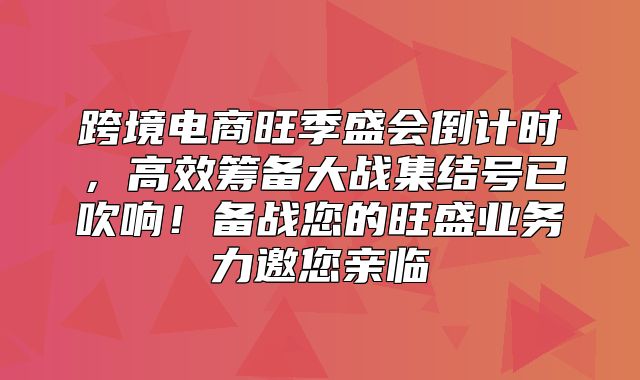 跨境电商旺季盛会倒计时，高效筹备大战集结号已吹响！备战您的旺盛业务力邀您亲临