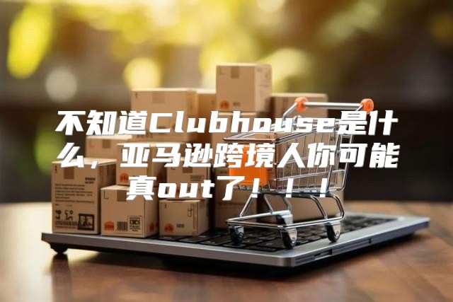 不知道Clubhouse是什么，亚马逊跨境人你可能真out了！！！