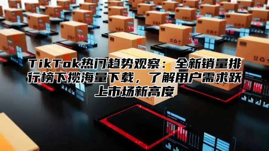 TikTok热门趋势观察：全新销量排行榜下揽海量下载，了解用户需求跃上市场新高度