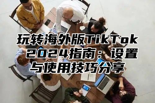 玩转海外版TikTok 2025指南：设置与使用技巧分享
