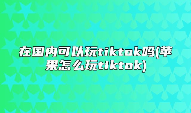 在国内可以玩tiktok吗(苹果怎么玩tiktok)